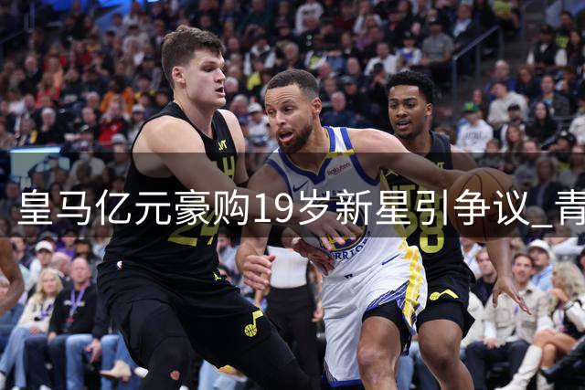 皇马亿元豪购19岁新星引争议 青训体系与天价引援如何平衡？